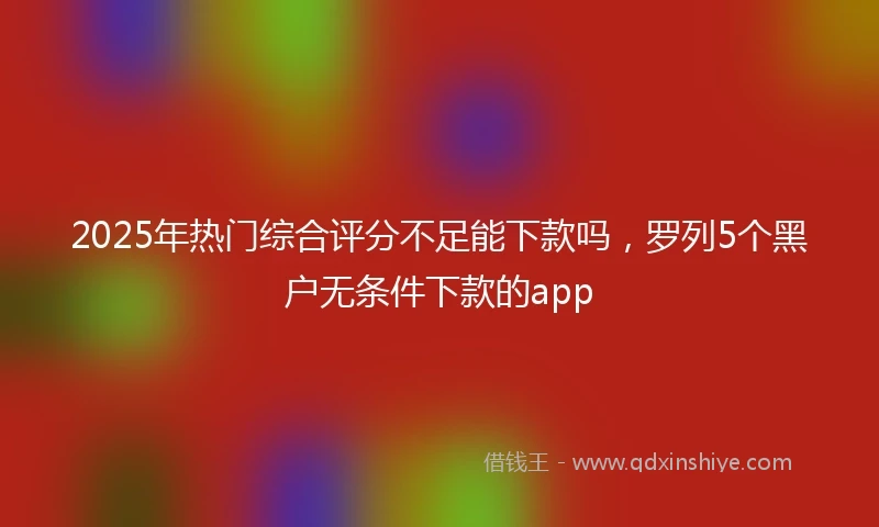 2025年热门综合评分不足能下款吗，罗列5个黑户无条件下款的app