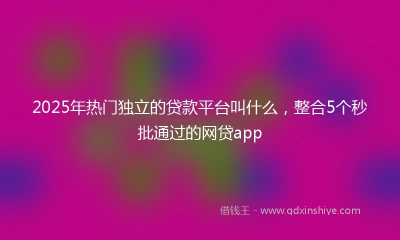 2025年热门独立的贷款平台叫什么，整合5个秒批通过的网贷app