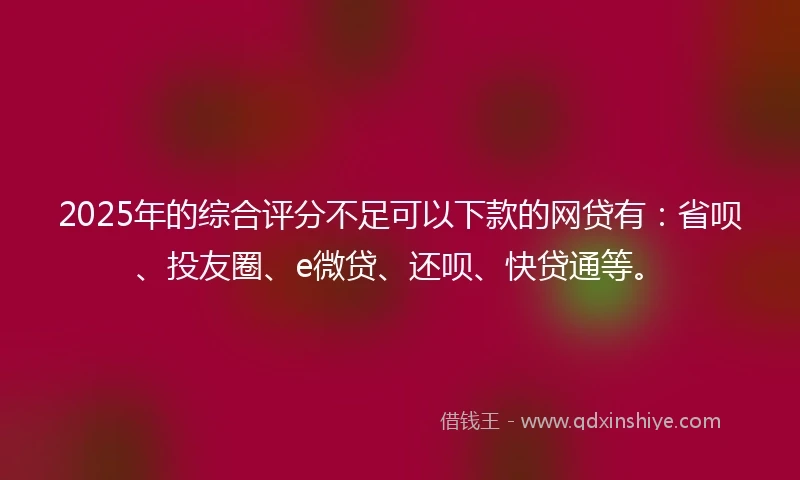 2025年的综合评分不足可以下款的网贷有：省呗、投友圈、e微贷、还呗、快贷通等。