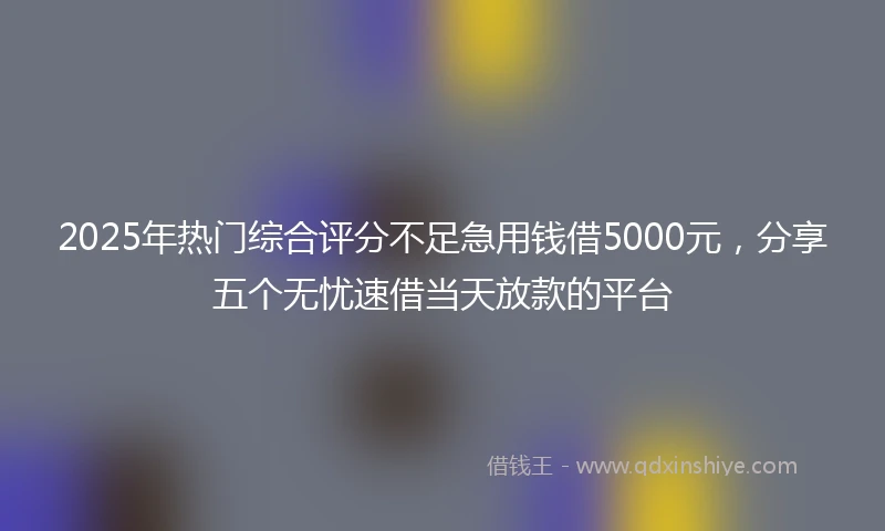 2025年热门综合评分不足急用钱借5000元，分享五个无忧速借当天放款的平台