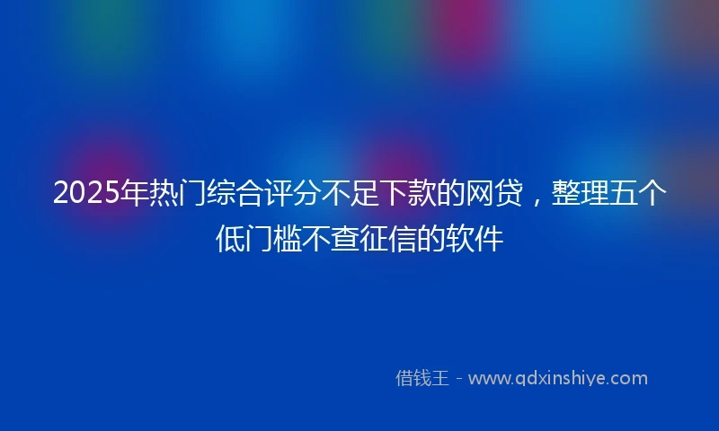 2025年热门综合评分不足下款的网贷,整理五个低门槛不查征信的软件