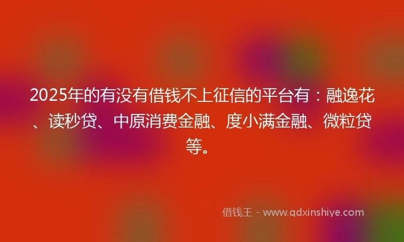 2025年的有没有借钱不上征信的平台有：融逸花、读秒贷、中原消费金融、度小满金融、微粒贷等。