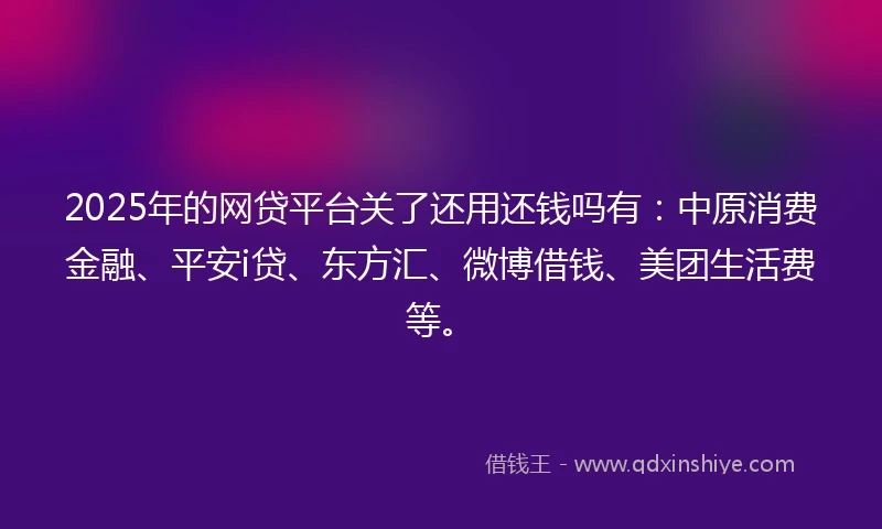 2025年的网贷平台关了还用还钱吗有：中原消费金融、平安i贷、东方汇、微博借钱、美团生活费等。