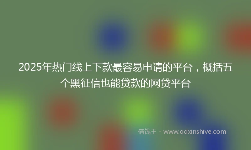 2025年热门线上下款最容易申请的平台，概括五个黑征信也能贷款的网贷平台