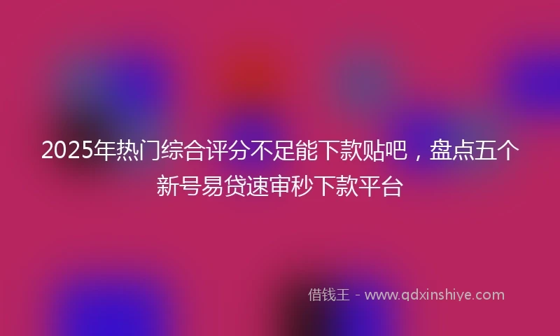 2025年热门综合评分不足能下款贴吧，盘点五个新号易贷速审秒下款平台