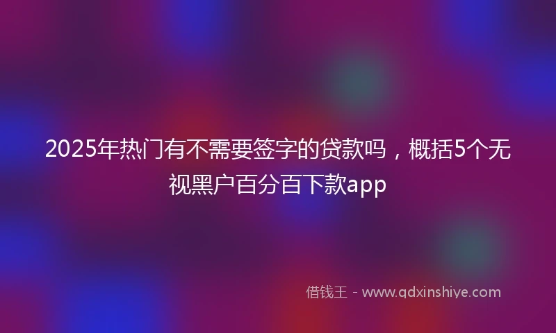 2025年热门有不需要签字的贷款吗，概括5个无视黑户百分百下款app