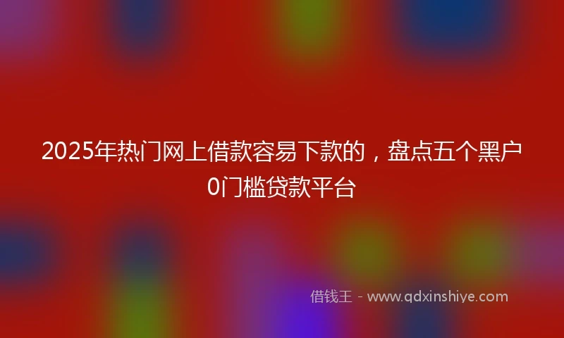 2025年热门网上借款容易下款的，盘点五个黑户0门槛贷款平台