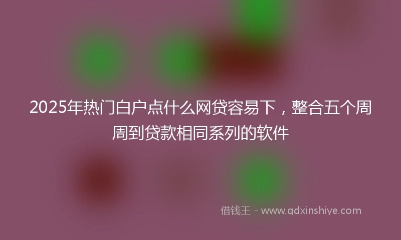 2025年热门白户点什么网贷容易下，整合五个周周到贷款相同系列的软件