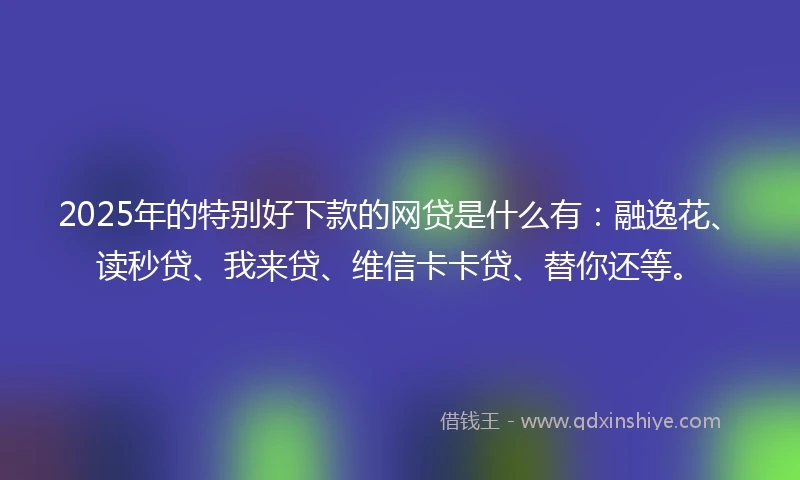2025年的特别好下款的网贷是什么有：融逸花、读秒贷、我来贷、维信卡卡贷、替你还等。