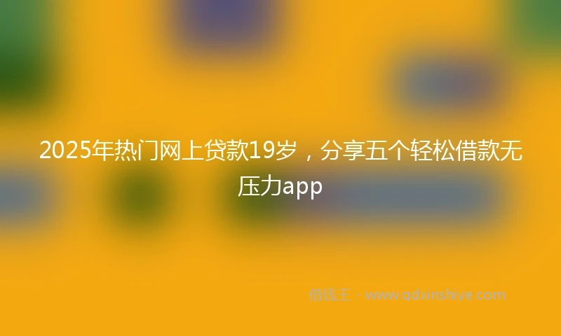 2025年热门网上贷款19岁,分享五个轻松借款无压力app