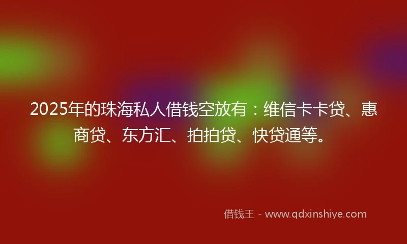 2025年的珠海私人借钱空放有：维信卡卡贷、惠商贷、东方汇、拍拍贷、快贷通等。