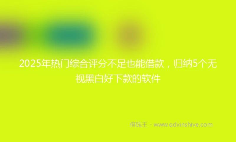 2025年热门综合评分不足也能借款，归纳5个无视黑白好下款的软件