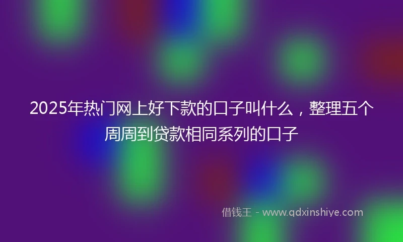 2025年热门网上好下款的口子叫什么，整理五个周周到贷款相同系列的口子
