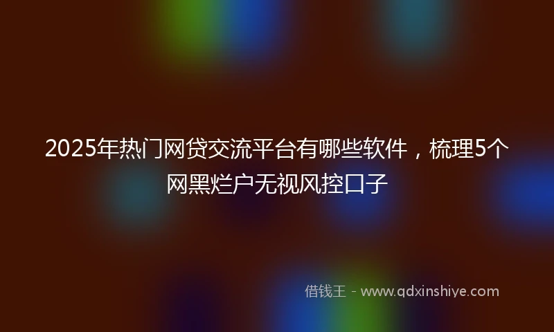 2025年热门网贷交流平台有哪些软件，梳理5个网黑烂户无视风控口子