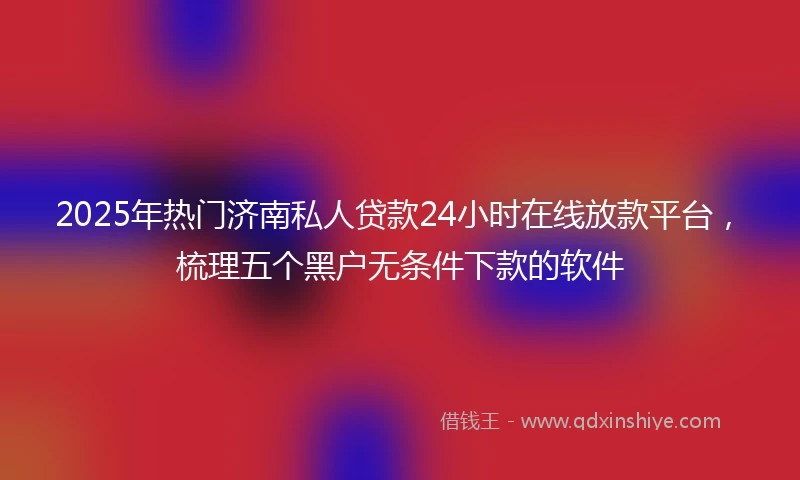 2025年热门济南私人贷款24小时在线放款平台，梳理五个黑户无条件下款的软件
