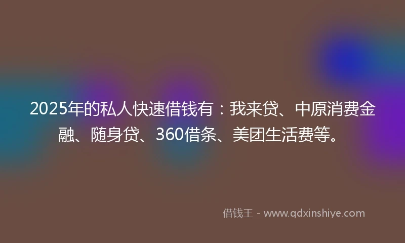 2025年的私人快速借钱有：我来贷、中原消费金融、随身贷、360借条、美团生活费等。