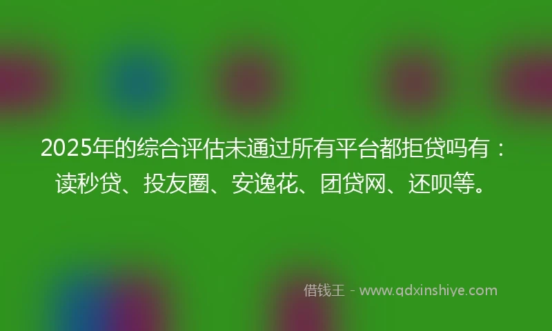 2025年的综合评估未通过所有平台都拒贷吗有：读秒贷、投友圈、安逸花、团贷网、还呗等。