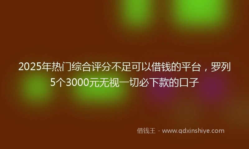 2025年热门综合评分不足可以借钱的平台，罗列5个3000元无视一切必下款的口子