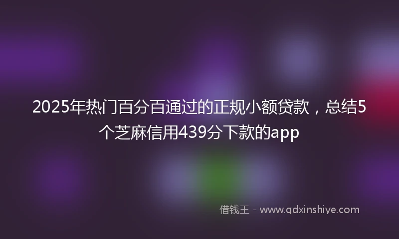 2025年热门百分百通过的正规小额贷款，总结5个芝麻信用439分下款的app