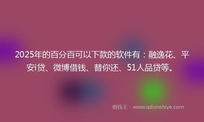 2025年的百分百可以下款的软件有：融逸花、平安i贷、微博借钱、替你还、51人品贷等。