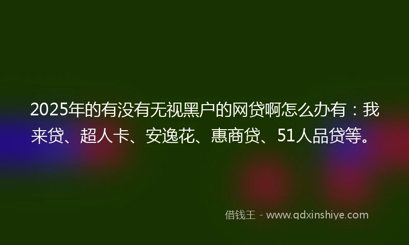 2025年的有没有无视黑户的网贷啊怎么办有：我来贷、超人卡、安逸花、惠商贷、51人品贷等。