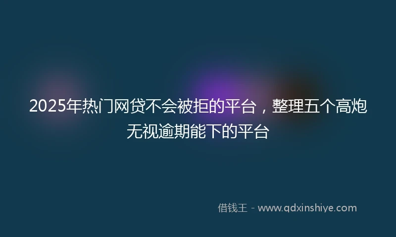 2025年热门网贷不会被拒的平台，整理五个高炮无视逾期能下的平台