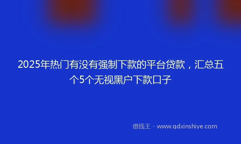 2025年热门有没有强制下款的平台贷款，汇总五个5个无视黑户下款口子