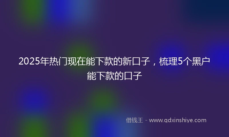 2025年热门现在能下款的新口子，梳理5个黑户能下款的口子