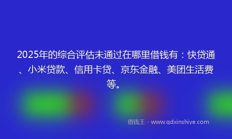 2025年的综合评估未通过在哪里借钱有：快贷通、小米贷款、信用卡贷、京东金融、美团生活费等。