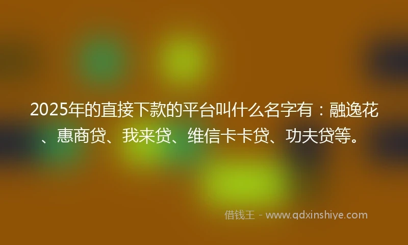 2025年的直接下款的平台叫什么名字有：融逸花、惠商贷、我来贷、维信卡卡贷、功夫贷等。