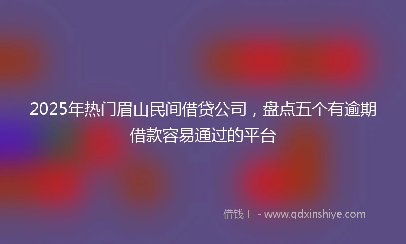 2025年热门眉山民间借贷公司，盘点五个有逾期借款容易通过的平台