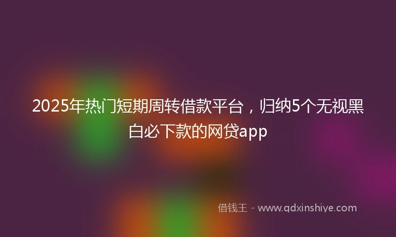 2025年热门短期周转借款平台，归纳5个无视黑白必下款的网贷app