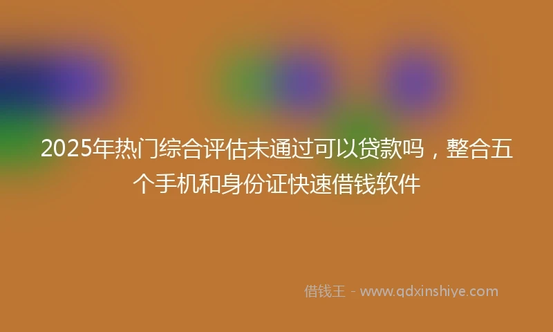 2025年热门综合评估未通过可以贷款吗，整合五个手机和身份证快速借钱软件