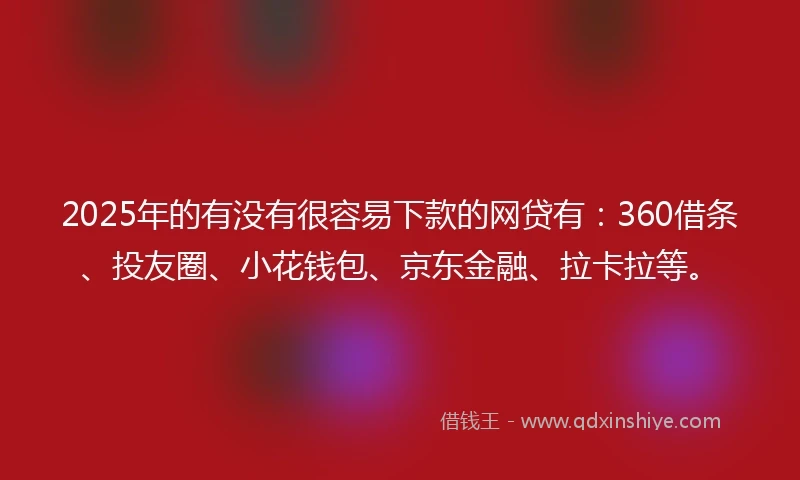 2025年的有没有很容易下款的网贷有：360借条、投友圈、小花钱包、京东金融、拉卡拉等。