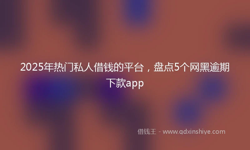 2025年热门私人借钱的平台，盘点5个网黑逾期下款app