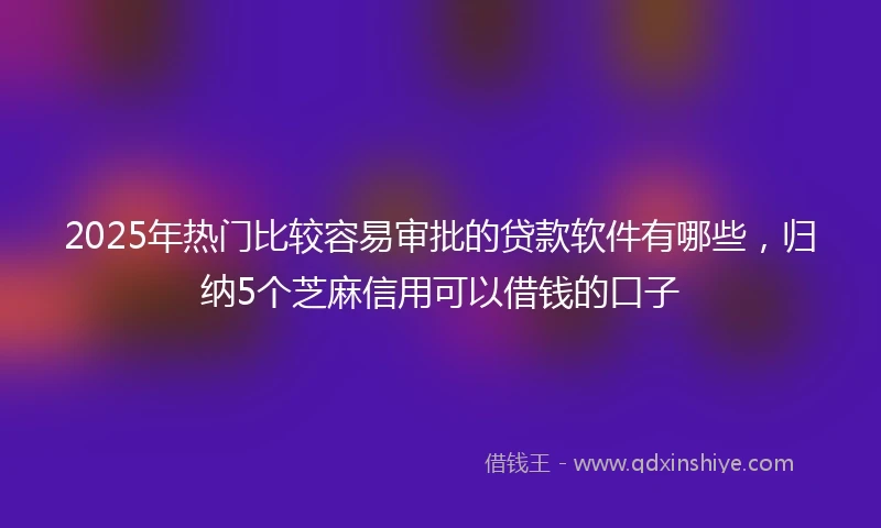2025年热门比较容易审批的贷款软件有哪些，归纳5个芝麻信用可以借钱的口子