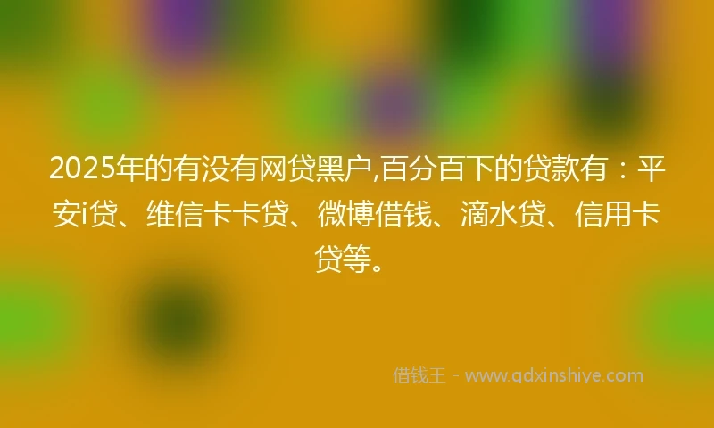 2025年的有没有网贷黑户,百分百下的贷款有：平安i贷、维信卡卡贷、微博借钱、滴水贷、信用卡贷等。