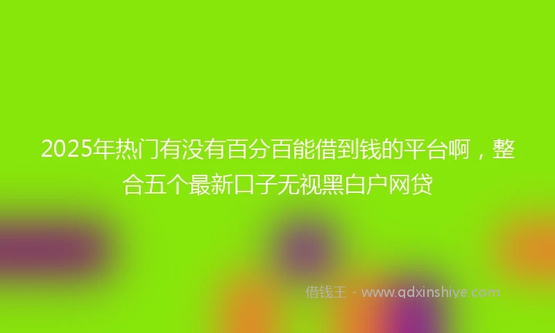 2025年热门有没有百分百能借到钱的平台啊，整合五个最新口子无视黑白户网贷