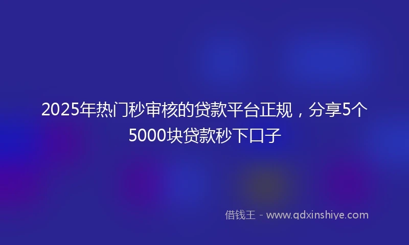 2025年热门秒审核的贷款平台正规，分享5个5000块贷款秒下口子