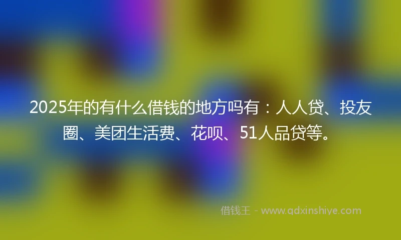 2025年的有什么借钱的地方吗有：人人贷、投友圈、美团生活费、花呗、51人品贷等。