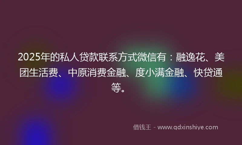2025年的私人贷款联系方式微信有：融逸花、美团生活费、中原消费金融、度小满金融、快贷通等。