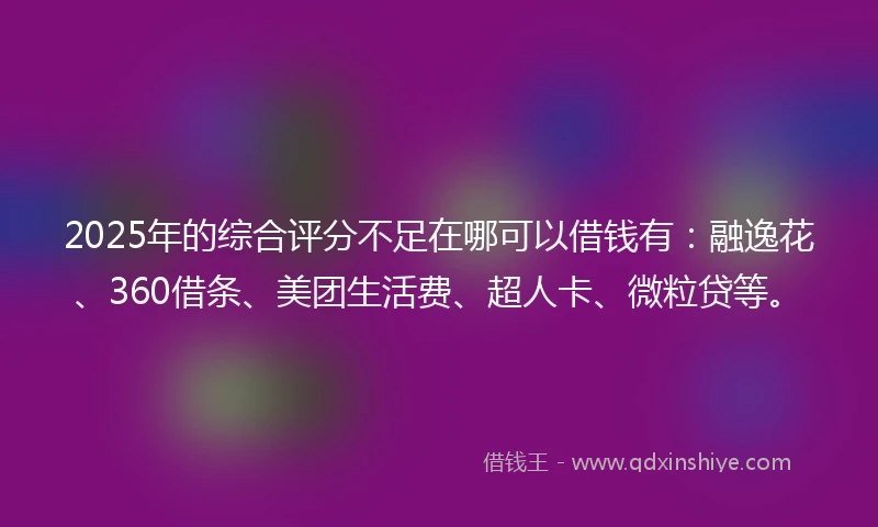 2025年的综合评分不足在哪可以借钱有：融逸花、360借条、美团生活费、超人卡、微粒贷等。