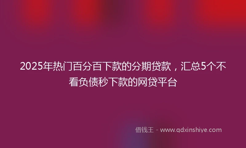 2025年热门百分百下款的分期贷款，汇总5个不看负债秒下款的网贷平台