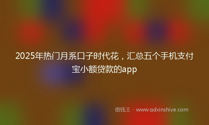 2025年热门月系口子时代花，汇总五个手机支付宝小额贷款的app