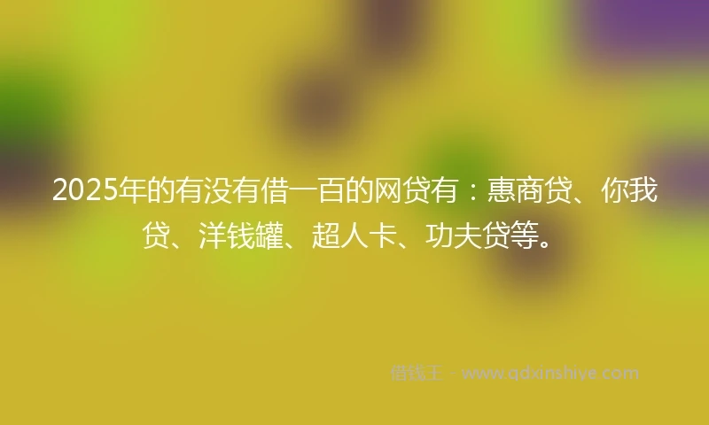 2025年的有没有借一百的网贷有：惠商贷、你我贷、洋钱罐、超人卡、功夫贷等。