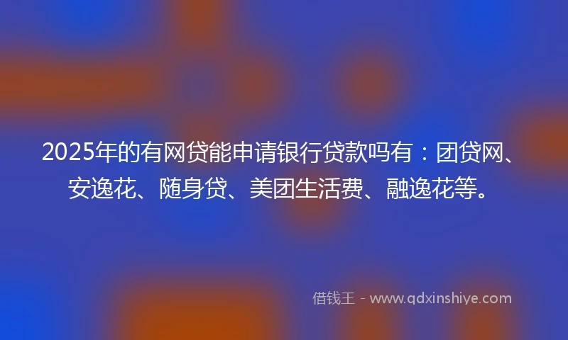 2025年的有网贷能申请银行贷款吗有：团贷网、安逸花、随身贷、美团生活费、融逸花等。