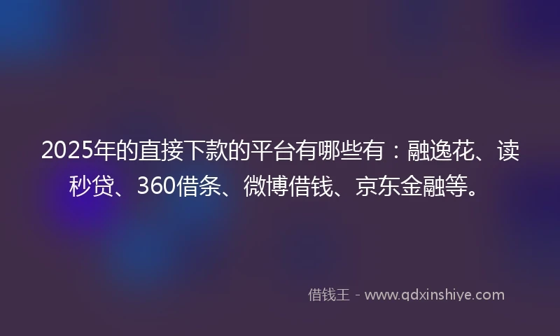 2025年的直接下款的平台有哪些有：融逸花、读秒贷、360借条、微博借钱、京东金融等。
