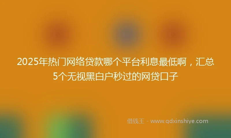 2025年热门网络贷款哪个平台利息最低啊，汇总5个无视黑白户秒过的网贷口子