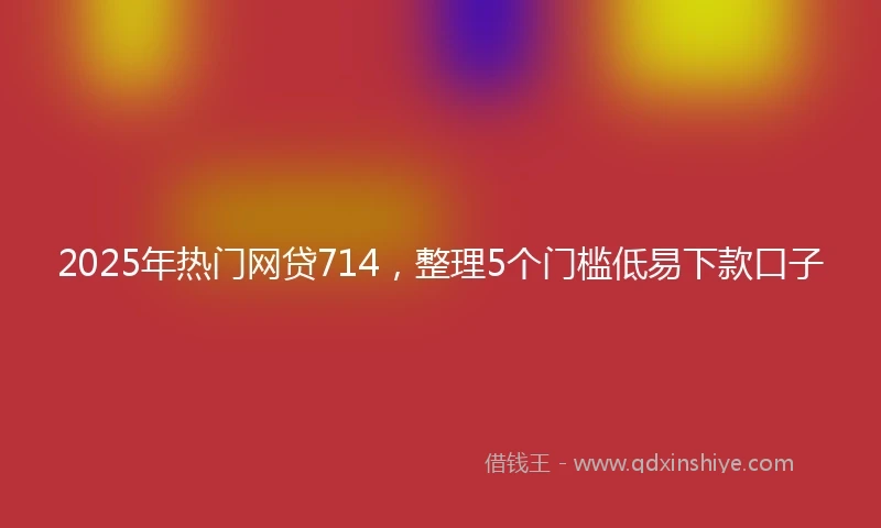 2025年热门网贷714，整理5个门槛低易下款口子