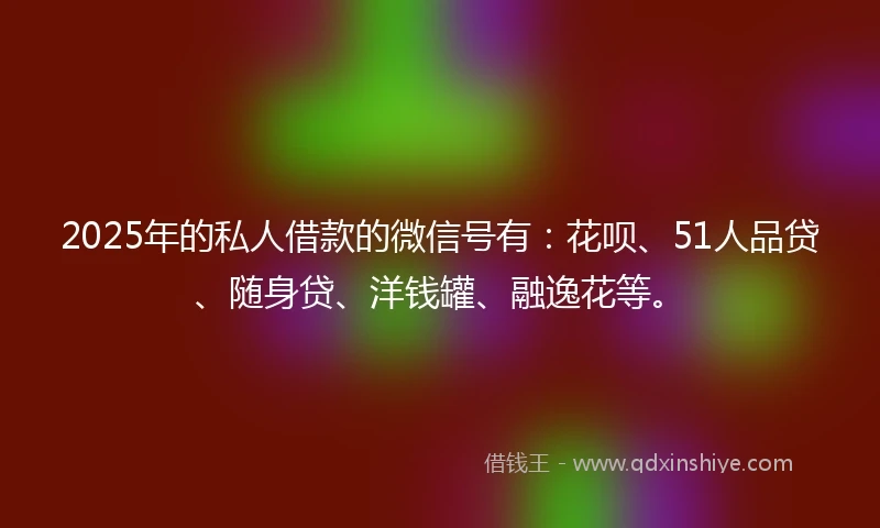2025年的私人借款的微信号有：花呗、51人品贷、随身贷、洋钱罐、融逸花等。